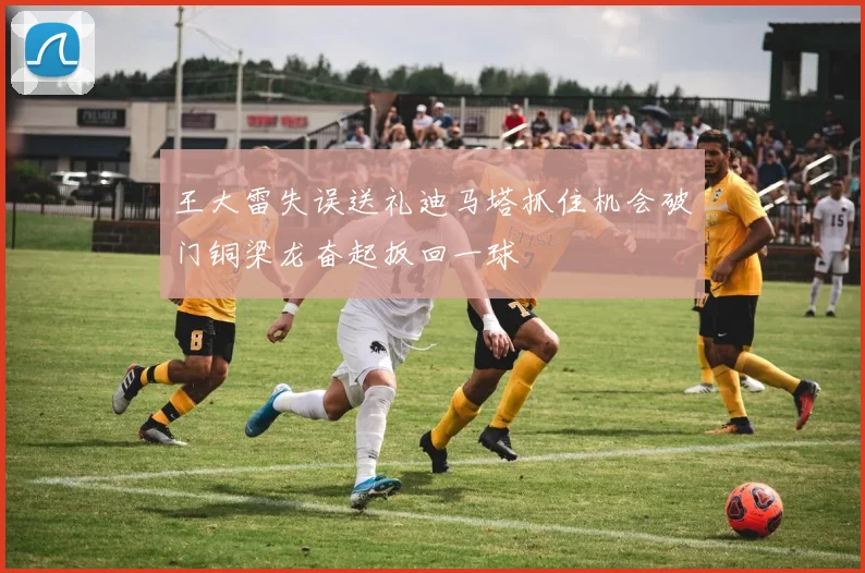 王大雷失误送礼迪马塔抓住机会破门铜梁龙奋起扳回一球