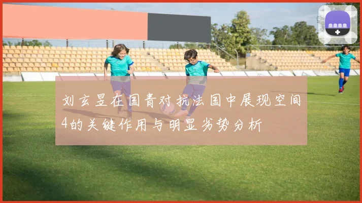 刘玄昱在国青对抗法国中展现空间4的关键作用与明显劣势分析