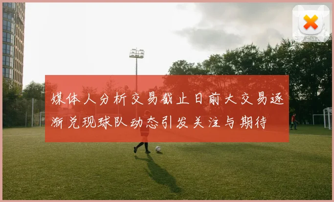 媒体人分析交易截止日前大交易逐渐兑现球队动态引发关注与期待