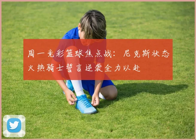 周一竞彩篮球焦点战：尼克斯状态火热骑士誓言逆袭全力以赴