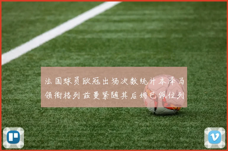 法国球员欧冠出场次数统计本泽马领衔格列兹曼紧随其后姆巴佩位列第五