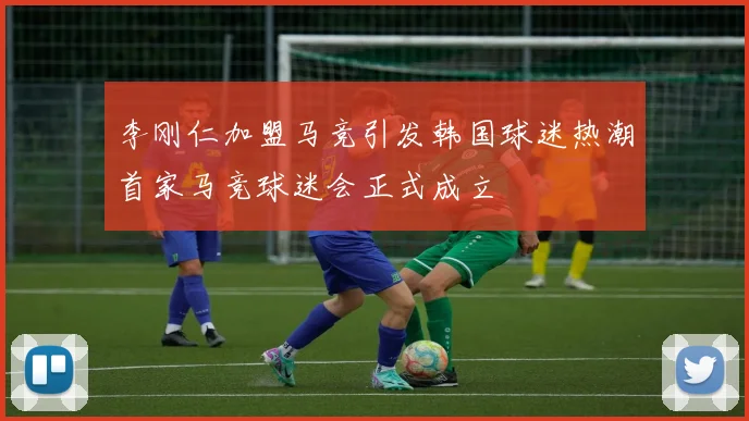 李刚仁加盟马竞引发韩国球迷热潮首家马竞球迷会正式成立