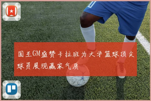 国王GM盛赞卡拉班为大学篮球顶尖球员展现赢家气质