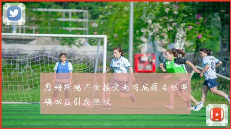 詹姆斯绝不会接受老将底薪名记明确回应引发热议