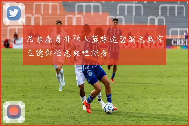 尼尔森晋升76人篮球运营副总裁布兰德卸任总经理职务