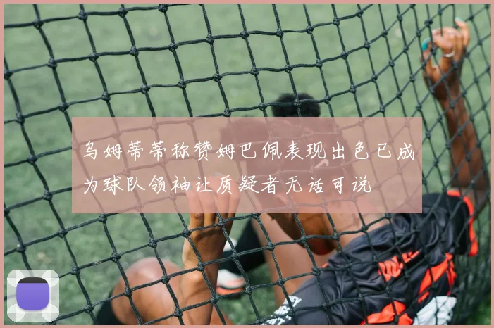 乌姆蒂蒂称赞姆巴佩表现出色已成为球队领袖让质疑者无话可说