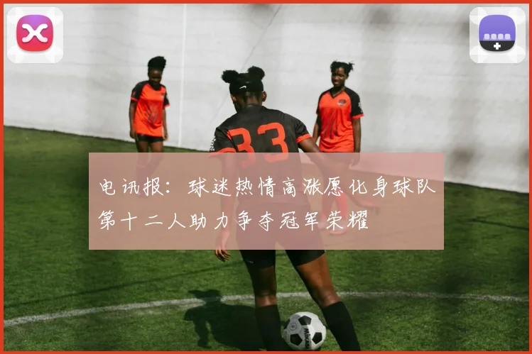 电讯报：球迷热情高涨愿化身球队第十二人助力争夺冠军荣耀