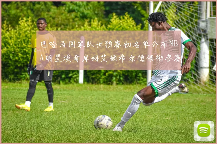 巴哈马国家队世预赛初名单公布NBA明星埃奇库姆艾顿希尔德领衔参赛阵容