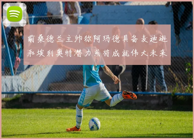 前桑德兰主帅称阿玛德具备麦迪逊和埃利奥特潜力或将成就伟大未来