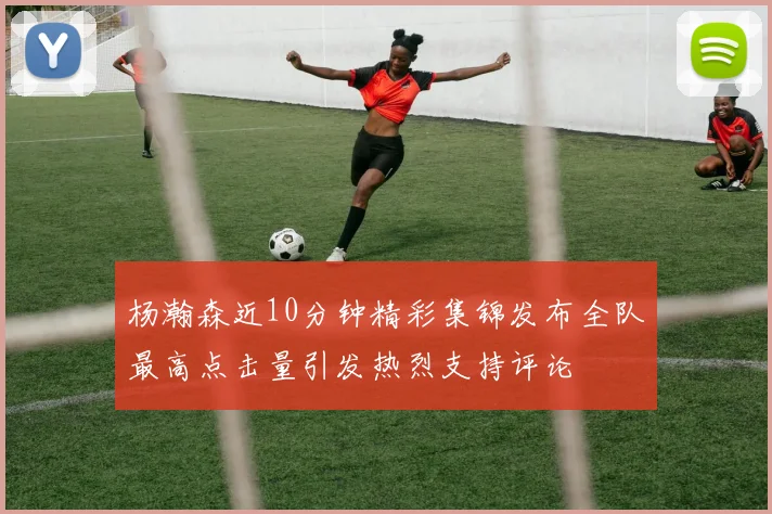 杨瀚森近10分钟精彩集锦发布全队最高点击量引发热烈支持评论