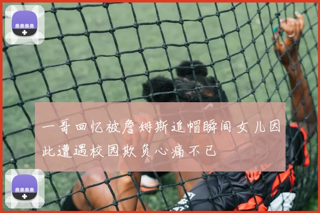 一哥回忆被詹姆斯追帽瞬间女儿因此遭遇校园欺负心痛不已