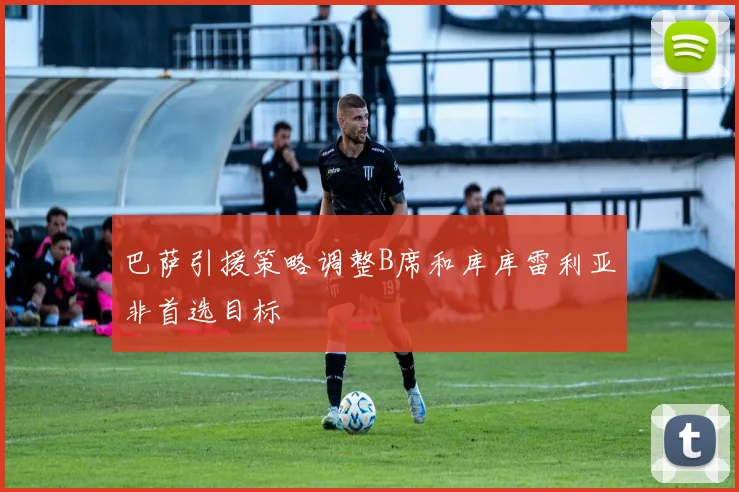 巴萨引援策略调整B席和库库雷利亚非首选目标