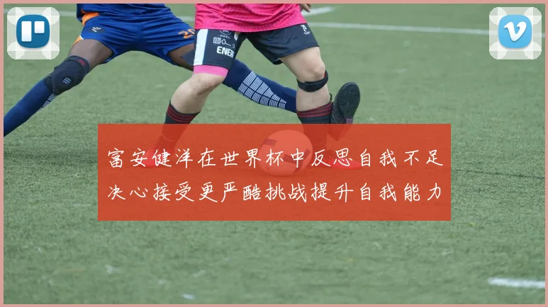富安健洋在世界杯中反思自我不足决心接受更严酷挑战提升自我能力