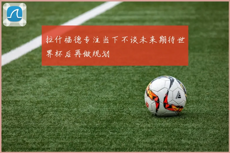 拉什福德专注当下不谈未来期待世界杯后再做规划