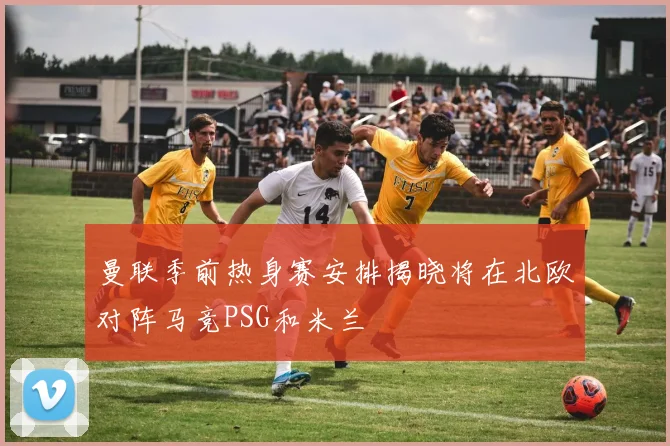曼联季前热身赛安排揭晓将在北欧对阵马竞PSG和米兰