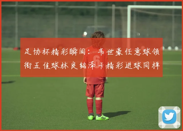 足协杯精彩瞬间：韦世豪任意球领衔五佳球林良铭泽卡精彩进球同样耀眼