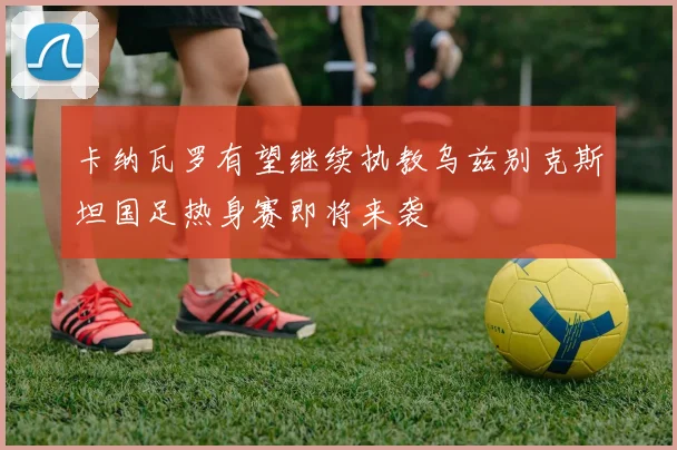 卡纳瓦罗有望继续执教乌兹别克斯坦国足热身赛即将来袭