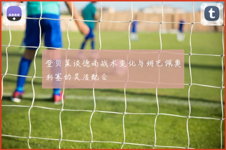 登贝莱谈德尚战术变化与姆巴佩奥利塞的灵活配合